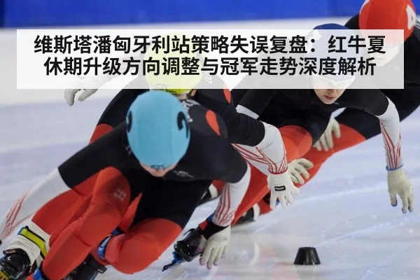 维斯塔潘匈牙利站策略失误复盘：红牛夏休期升级方向调整与冠军走势深度解析